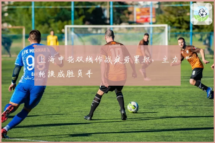 上海申花双线作战疲劳累积,主力轮换成胜负手