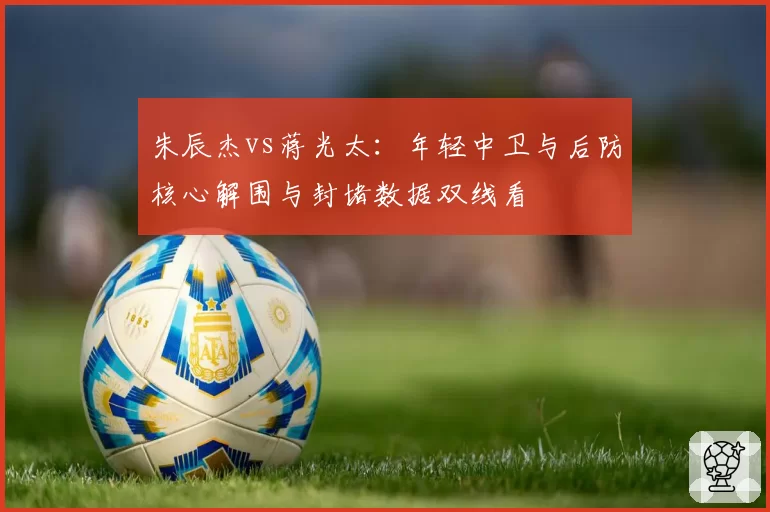 朱辰杰vs蒋光太：年轻中卫与后防核心解围与封堵数据双线看