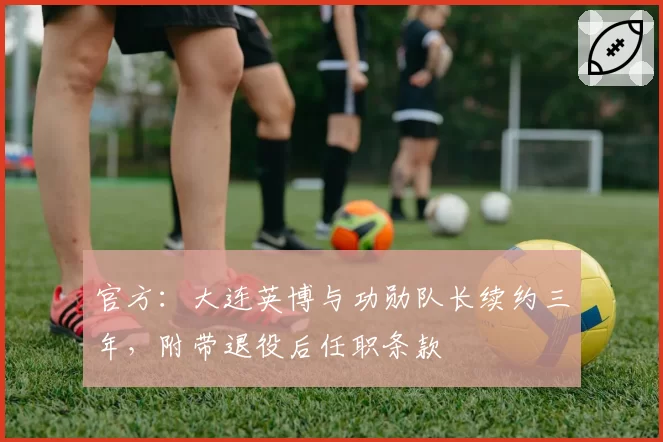 官方：大连英博与功勋队长续约三年，附带退役后任职条款